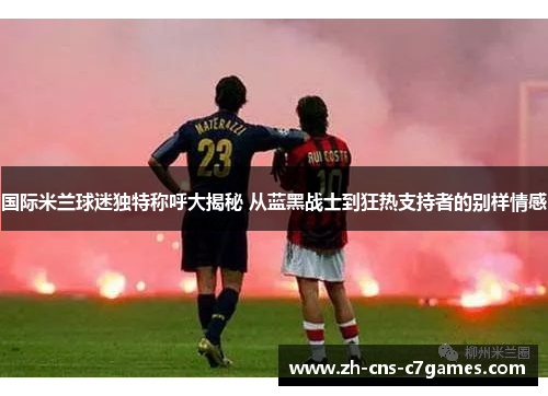 国际米兰球迷独特称呼大揭秘 从蓝黑战士到狂热支持者的别样情感