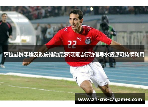 萨拉赫携手埃及政府推动尼罗河清洁行动倡导水资源可持续利用